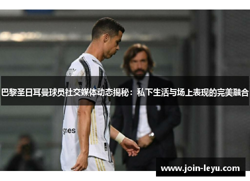 巴黎圣日耳曼球员社交媒体动态揭秘：私下生活与场上表现的完美融合