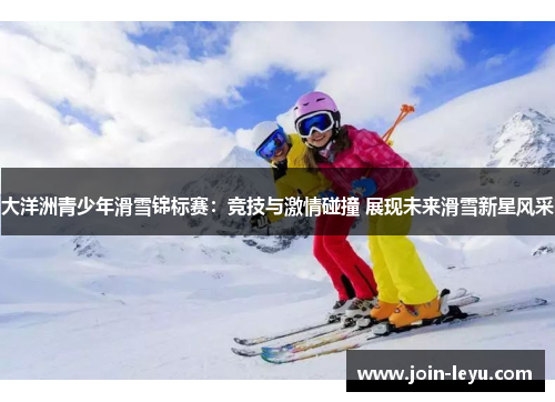 大洋洲青少年滑雪锦标赛：竞技与激情碰撞 展现未来滑雪新星风采