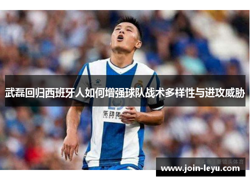 武磊回归西班牙人如何增强球队战术多样性与进攻威胁