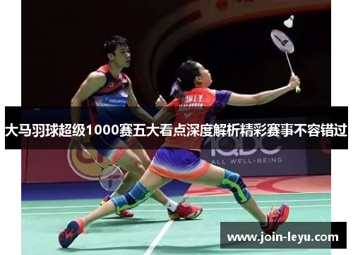 大马羽球超级1000赛五大看点深度解析精彩赛事不容错过