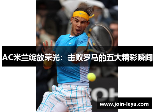 AC米兰绽放荣光：击败罗马的五大精彩瞬间