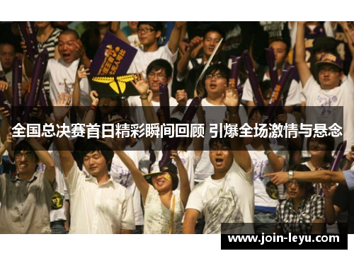 全国总决赛首日精彩瞬间回顾 引爆全场激情与悬念