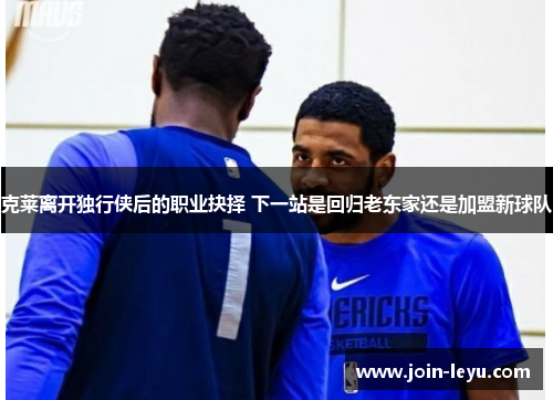 克莱离开独行侠后的职业抉择 下一站是回归老东家还是加盟新球队