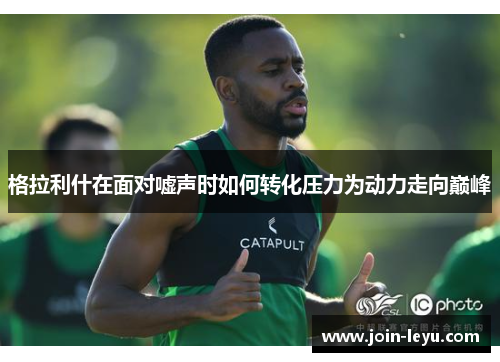 格拉利什在面对嘘声时如何转化压力为动力走向巅峰