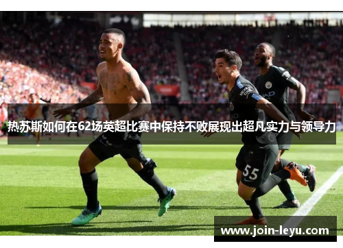 热苏斯如何在62场英超比赛中保持不败展现出超凡实力与领导力
