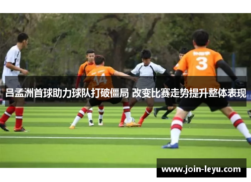 吕孟洲首球助力球队打破僵局 改变比赛走势提升整体表现