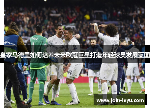 皇家马德里如何培养未来欧冠巨星打造年轻球员发展蓝图