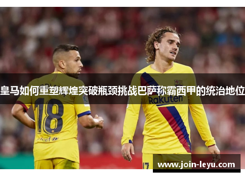 皇马如何重塑辉煌突破瓶颈挑战巴萨称霸西甲的统治地位