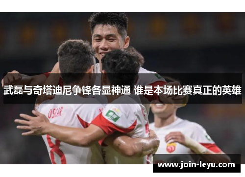 武磊与奇塔迪尼争锋各显神通 谁是本场比赛真正的英雄