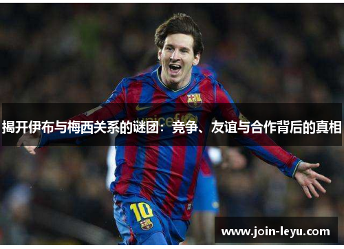 揭开伊布与梅西关系的谜团：竞争、友谊与合作背后的真相