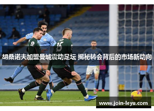 胡桑诺夫加盟曼城震动足坛 揭秘转会背后的市场新动向