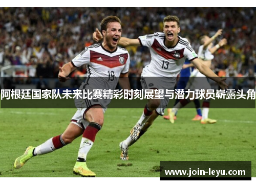 阿根廷国家队未来比赛精彩时刻展望与潜力球员崭露头角